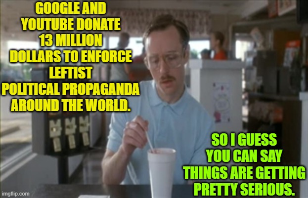 Openly working to spread leftist ideological propaganda around the world.  So it goes. | GOOGLE AND YOUTUBE DONATE 13 MILLION DOLLARS TO ENFORCE LEFTIST POLITICAL PROPAGANDA AROUND THE WORLD. SO I GUESS YOU CAN SAY THINGS ARE GETTING PRETTY SERIOUS. | image tagged in so i guess you can say things are getting pretty serious | made w/ Imgflip meme maker