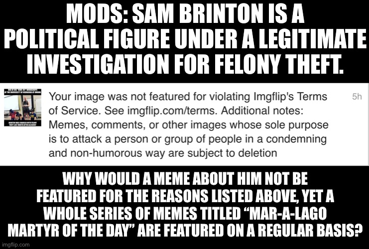 Please explain the difference. | MODS: SAM BRINTON IS A POLITICAL FIGURE UNDER A LEGITIMATE INVESTIGATION FOR FELONY THEFT. WHY WOULD A MEME ABOUT HIM NOT BE FEATURED FOR THE REASONS LISTED ABOVE, YET A WHOLE SERIES OF MEMES TITLED “MAR-A-LAGO MARTYR OF THE DAY” ARE FEATURED ON A REGULAR BASIS? | image tagged in double standards | made w/ Imgflip meme maker