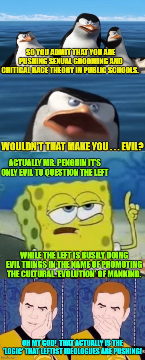 If you've studied history then you KNOW what the political Left is doing. | SO YOU ADMIT THAT YOU ARE PUSHING SEXUAL GROOMING AND CRITICAL RACE THEORY IN PUBLIC SCHOOLS. WOULDN'T THAT MAKE YOU . . . EVIL? ACTUALLY MR. PENGUIN IT'S ONLY EVIL TO QUESTION THE LEFT; WHILE THE LEFT IS BUSILY DOING EVIL THINGS IN THE NAME OF PROMOTING THE CULTURAL 'EVOLUTION' OF MANKIND. OH MY GOD!  THAT ACTUALLY IS THE 'LOGIC' THAT LEFTIST IDEOLOGUES ARE PUSHING! | image tagged in reality | made w/ Imgflip meme maker
