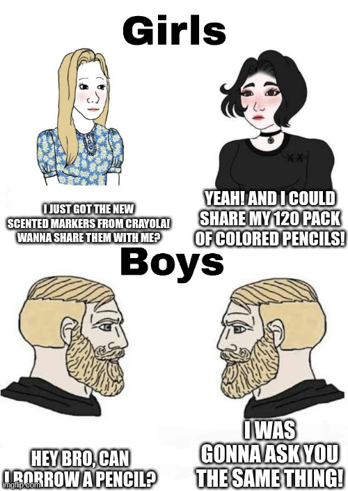 TRUE | I JUST GOT THE NEW SCENTED MARKERS FROM CRAYOLA! WANNA SHARE THEM WITH ME? YEAH! AND I COULD SHARE MY 120 PACK OF COLORED PENCILS! I WAS GONNA ASK YOU THE SAME THING! HEY BRO, CAN I BORROW A PENCIL? | image tagged in girls vs boys | made w/ Imgflip meme maker