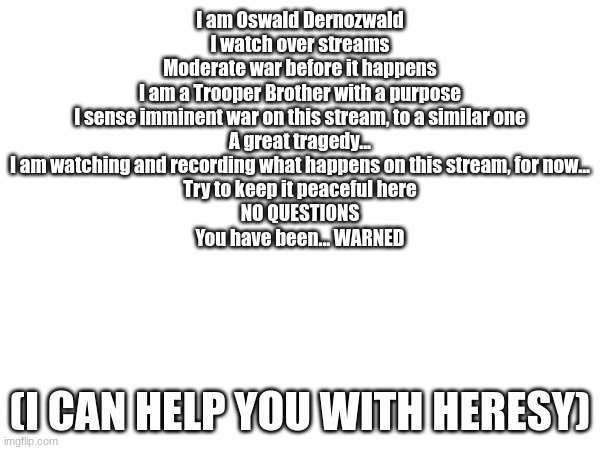 I am the watcher, ponder the question 'What If' | I am Oswald Dernozwald
I watch over streams
Moderate war before it happens
I am a Trooper Brother with a purpose
I sense imminent war on this stream, to a similar one
A great tragedy...
I am watching and recording what happens on this stream, for now...
Try to keep it peaceful here
NO QUESTIONS
You have been... WARNED; (I CAN HELP YOU WITH HERESY) | image tagged in i know you meen well,and you disapprove of war,i am just saying | made w/ Imgflip meme maker