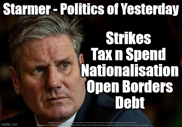 Labour/Starmer - Politics of Yesterday | Starmer - Politics of Yesterday; Strikes 
Tax n Spend 
Nationalisation
Open Borders
Debt; #Immigration #Starmerout #Labour #JonLansman #wearecorbyn #KeirStarmer #DianeAbbott #McDonnell #cultofcorbyn #labourisdead #Momentum #labourracism #socialistsunday #nevervotelabour #socialistanyday #Antisemitism #Savile #SavileGate #Paedo #Worboys #GroomingGangs #Paedophile #IllegalImmigration #Immigrants #Invasion #StarmerResign | image tagged in starmerout getstarmerout,labourisdead,nationalisation strikes,cultofcorbyn,illegal immigration,illegal immigrants | made w/ Imgflip meme maker