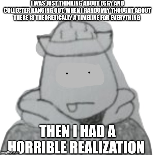 Eggyhead wants a noose | I WAS JUST THINKING ABOUT EGGY AND COLLECTER HANGING OUT, WHEN I RANDOMLY THOUGHT ABOUT THERE IS THEORETICALLY A TIMELINE FOR EVERYTHING; THEN I HAD A HORRIBLE REALIZATION | image tagged in eggyhead 2 | made w/ Imgflip meme maker