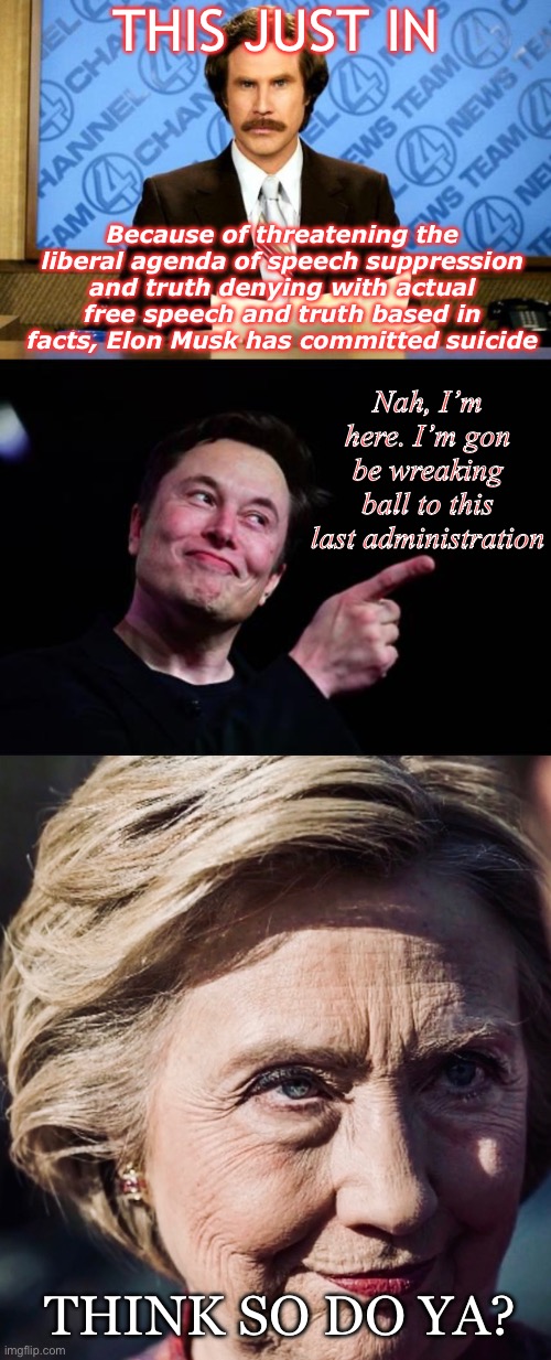 Upcoming “suicide” ? | THIS JUST IN; Because of threatening the liberal agenda of speech suppression and truth denying with actual free speech and truth based in facts, Elon Musk has committed suicide; Nah, I’m here. I’m gon be wreaking ball to this last administration; THINK SO DO YA? | image tagged in breaking news,elon musk,evil hillary,liberals,free speech | made w/ Imgflip meme maker