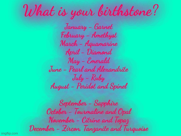 Birthstone colors | What is your birthstone? January - Garnet
February - Amethyst
March - Aquamarine
April - Diamond; May - Emerald
June - Pearl and Alexandrite
July - Ruby
August - Peridot and Spinel; September - Sapphire
October - Tourmaline and Opal
November - Citrine and Topaz
December - Zircon, Tanzanite and Turquoise | image tagged in birthday | made w/ Imgflip meme maker