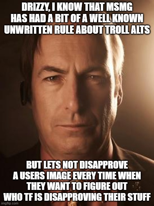 Saul Goodman | DRIZZY, I KNOW THAT MSMG HAS HAD A BIT OF A WELL KNOWN UNWRITTEN RULE ABOUT TROLL ALTS; BUT LETS NOT DISAPPROVE A USERS IMAGE EVERY TIME WHEN THEY WANT TO FIGURE OUT WHO TF IS DISAPPROVING THEIR STUFF | image tagged in saul goodman | made w/ Imgflip meme maker