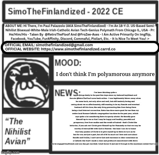 I don't think I'm polyamorous anymore - I made a commitment to be engaged to Retro, and I'm going to see it through! | I don't think I'm polyamorous anymore; I've been thinking quite a lot on things lately in the past few days since my beloved boyfriend and fiancée @RetroTheFloof came back online - I was legitimately blown away when he came back, not only alive and well, but still tenderly loving and caring about me so affectionately, still wanting to be my fiancée and eventual husband all this time; the only thing preventing him from being there being a bad Internet connection. Retro has done more good for me than my entire local Roman-Catholic congregation has done in the past year, which says quite a lot considering Retro is openly atheist. He literally gave  himself up to me so that I may be happy and healthy, peaceful and prosperous, free from malice and the wrath of hatred - that's Christ-like behavior, if you ask me! Christ gave Himself up for Humanity so that we may be worthy of eternal life with God in Heaven - the least I can do to honor that holy passion of Christ is to give myself up to Retro in turn as he has for me; not just a part, but all of it! As much as I love and care about Kendle and FroZee, I can't serve God and mammon in clear conscience as a Catholic like that! I made a clear and profound commitment with Retro to be engaged boyfriends and one day get married; I shall honor it and see it through to the maximum extent that I can! | image tagged in simothefinlandized announcement template v5 | made w/ Imgflip meme maker