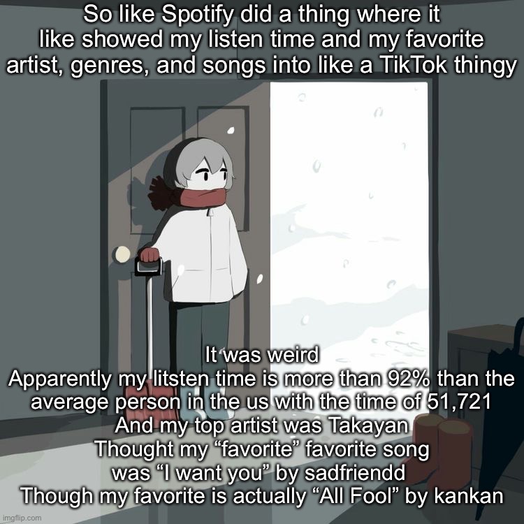 Avogado6 | So like Spotify did a thing where it like showed my listen time and my favorite artist, genres, and songs into like a TikTok thingy; It was weird
Apparently my litsten time is more than 92% than the average person in the us with the time of 51,721
And my top artist was Takayan
Thought my “favorite” favorite song was “I want you” by sadfriendd 
Though my favorite is actually “All Fool” by kankan | image tagged in avogado6 | made w/ Imgflip meme maker