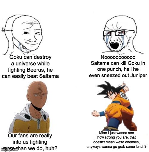 The Virgin "Goku vs Saitama" vs The Chad "Goku and Saitama are Friends" |  Goku can destroy a universe while fighting Beerus, he can easily beat Saitama; Nooooooooooo Saitama can kill Goku in one punch, hell he even sneezed out Juniper; Mhm I just wanna see how strong you are, that doesn't mean we're enemies, anyways wanna go grab some lunch? Our fans are really into us fighting more than we do, huh? | image tagged in chad we know,saitama,goku,one punch man,dragon ball z,dragon ball super | made w/ Imgflip meme maker