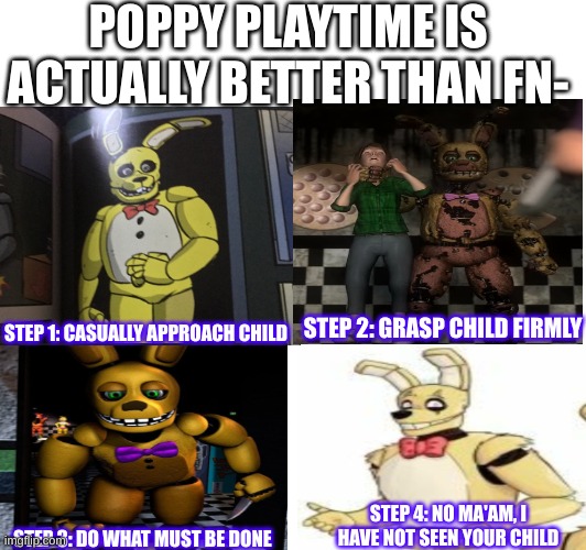 springbonnie guide | POPPY PLAYTIME IS ACTUALLY BETTER THAN FN-; STEP 1: CASUALLY APPROACH CHILD; STEP 2: GRASP CHILD FIRMLY; STEP 4: NO MA'AM, I HAVE NOT SEEN YOUR CHILD; STEP 3: DO WHAT MUST BE DONE | image tagged in springbonnie,william afton,purple guy | made w/ Imgflip meme maker