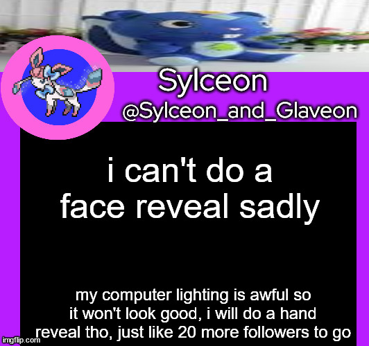 i can't do a face reveal sadly; my computer lighting is awful so it won't look good, i will do a hand reveal tho, just like 20 more followers to go | image tagged in sylceon_and_glaveon 5 0 | made w/ Imgflip meme maker