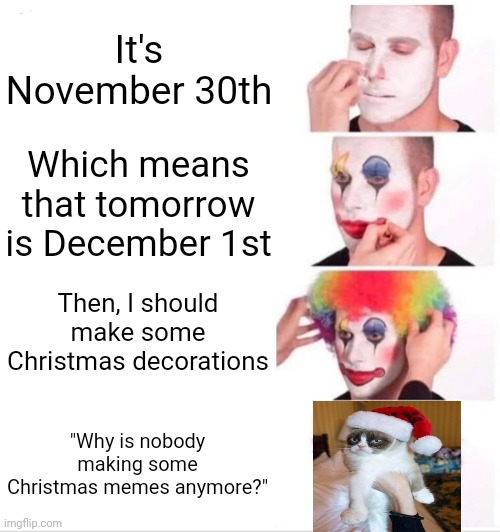 Merry Christmas! |  It's November 30th; Which means that tomorrow is December 1st; Then, I should make some Christmas decorations; "Why is nobody making some Christmas memes anymore?" | image tagged in memes,clown applying makeup,funny,christmas,grumpy cat christmas | made w/ Imgflip meme maker