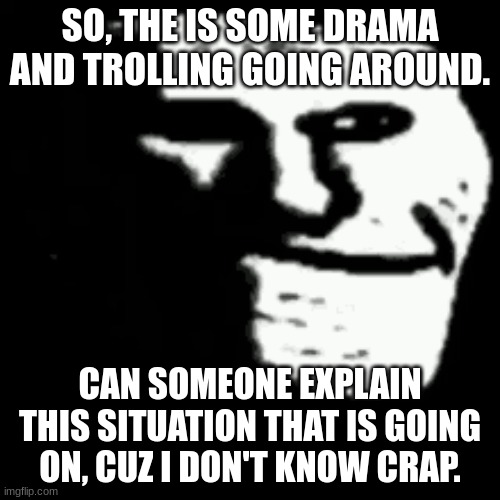Seriously, what the hell is happening. | SO, THE IS SOME DRAMA AND TROLLING GOING AROUND. CAN SOMEONE EXPLAIN THIS SITUATION THAT IS GOING ON, CUZ I DON'T KNOW CRAP. | image tagged in dark trollface | made w/ Imgflip meme maker