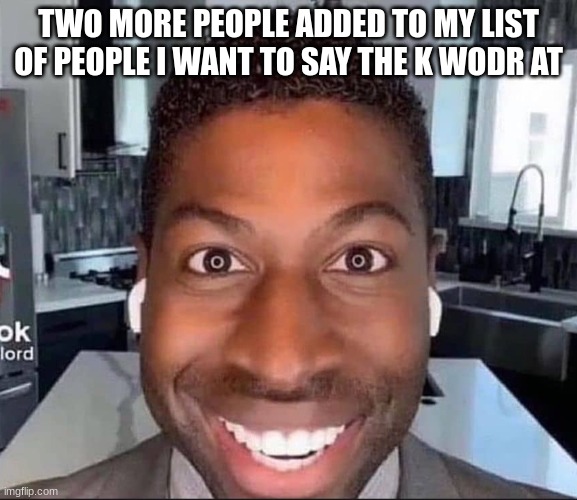 ugolord | TWO MORE PEOPLE ADDED TO MY LIST OF PEOPLE I WANT TO SAY THE K WODR AT | image tagged in ugolord | made w/ Imgflip meme maker