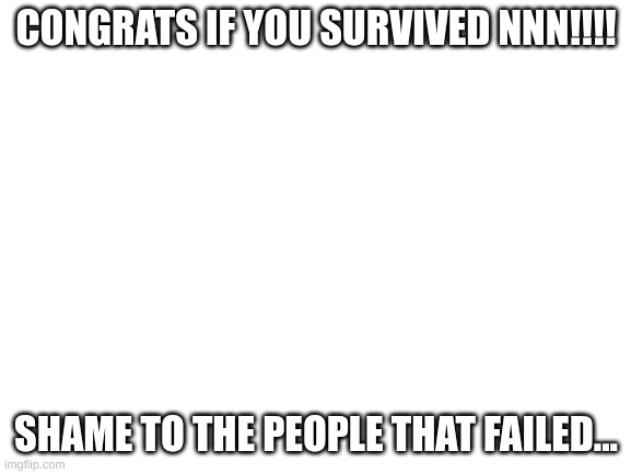 CONGRATS ON NNN!!! | CONGRATS IF YOU SURVIVED NNN!!!! SHAME TO THE PEOPLE THAT FAILED... | image tagged in blank white template | made w/ Imgflip meme maker