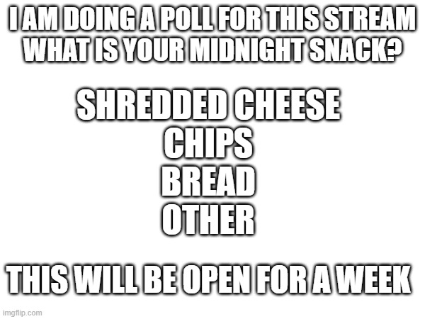 i will release the results | I AM DOING A POLL FOR THIS STREAM
WHAT IS YOUR MIDNIGHT SNACK? SHREDDED CHEESE
CHIPS
BREAD
OTHER; THIS WILL BE OPEN FOR A WEEK | image tagged in polls | made w/ Imgflip meme maker