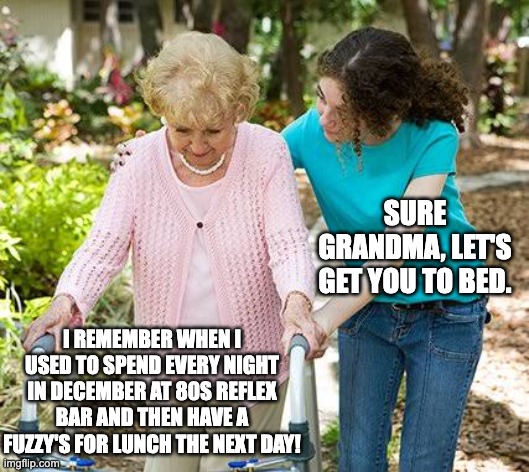Sure grandma let's get you to bed |  SURE GRANDMA, LET'S GET YOU TO BED. I REMEMBER WHEN I USED TO SPEND EVERY NIGHT IN DECEMBER AT 80S REFLEX BAR AND THEN HAVE A FUZZY'S FOR LUNCH THE NEXT DAY! | image tagged in sure grandma let's get you to bed | made w/ Imgflip meme maker