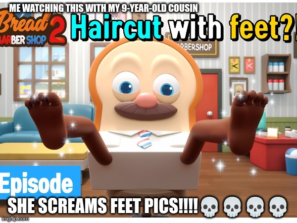WTF is this | ME WATCHING THIS WITH MY 9-YEAR-OLD COUSIN; SHE SCREAMS FEET PICS!!!!💀💀💀💀 | image tagged in bread barbershop,feet,bread,pics | made w/ Imgflip meme maker