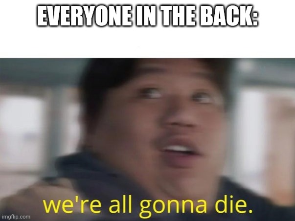 We're All Gonna Die | EVERYONE IN THE BACK: | image tagged in we're all gonna die | made w/ Imgflip meme maker