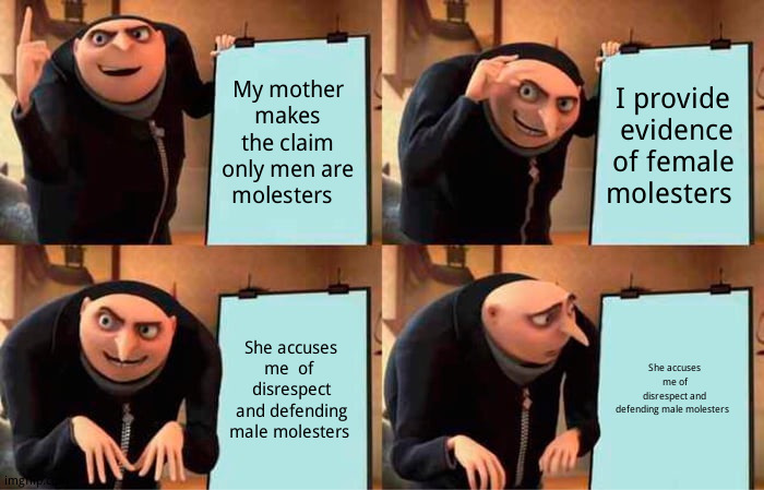 Just venting | My mother makes the claim only men are molesters; I provide  evidence of female molesters; She accuses me  of  disrespect and defending male molesters; She accuses me of disrespect and defending male molesters | image tagged in memes,gru's plan | made w/ Imgflip meme maker