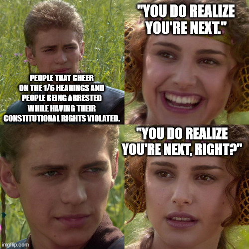 Useful Idiots have to, well, 'idiot'. | "YOU DO REALIZE YOU'RE NEXT."; PEOPLE THAT CHEER ON THE 1/6 HEARINGS AND PEOPLE BEING ARRESTED WHILE HAVING THEIR CONSTITUTIONAL RIGHTS VIOLATED. "YOU DO REALIZE YOU'RE NEXT, RIGHT?" | image tagged in anakin padme 4 panel,useful idiots,government corruption,stupid liberals,political memes | made w/ Imgflip meme maker