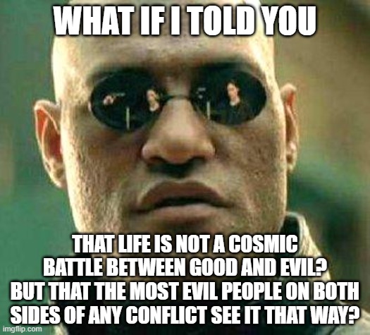 Man's most evil deeds are done in the name of defeating "evil". | WHAT IF I TOLD YOU; THAT LIFE IS NOT A COSMIC BATTLE BETWEEN GOOD AND EVIL?
BUT THAT THE MOST EVIL PEOPLE ON BOTH SIDES OF ANY CONFLICT SEE IT THAT WAY? | image tagged in what if i told you,good vs evil,conflict,evil,scumbag christian,white nationalism | made w/ Imgflip meme maker