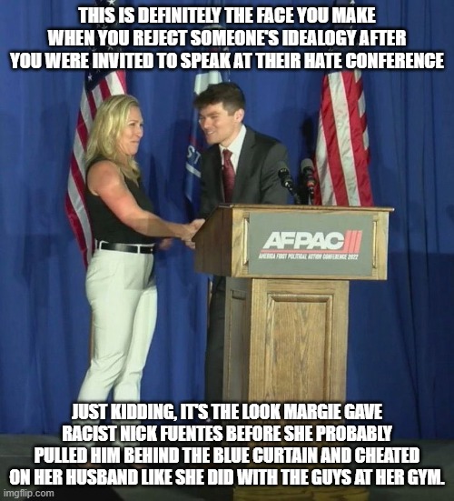 Margie and Fuentes | THIS IS DEFINITELY THE FACE YOU MAKE WHEN YOU REJECT SOMEONE'S IDEALOGY AFTER YOU WERE INVITED TO SPEAK AT THEIR HATE CONFERENCE; JUST KIDDING, IT'S THE LOOK MARGIE GAVE RACIST NICK FUENTES BEFORE SHE PROBABLY PULLED HIM BEHIND THE BLUE CURTAIN AND CHEATED ON HER HUSBAND LIKE SHE DID WITH THE GUYS AT HER GYM. | image tagged in margie and fuentes | made w/ Imgflip meme maker