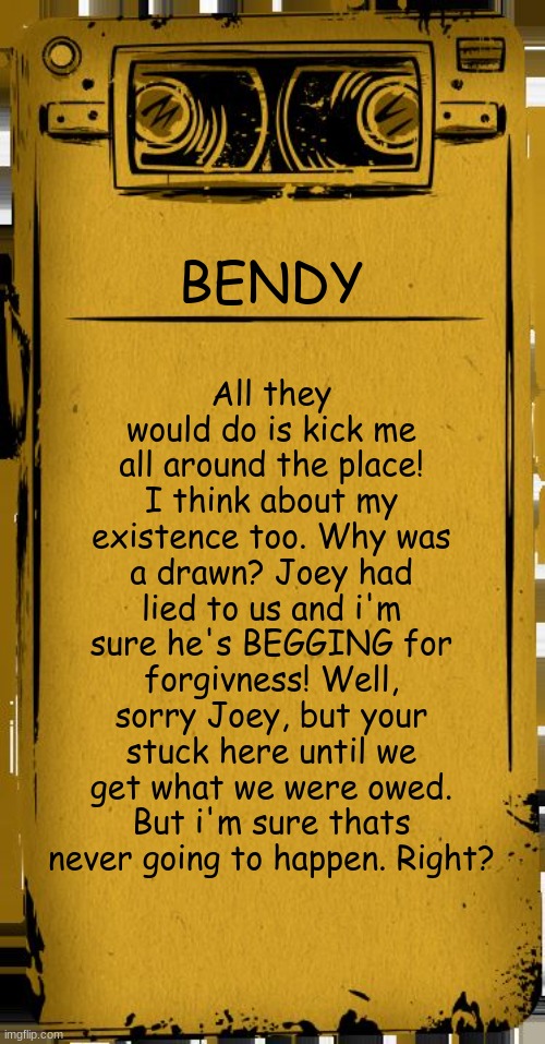 Imagine this being in the game. | All they would do is kick me all around the place! I think about my existence too. Why was a drawn? Joey had lied to us and i'm sure he's BEGGING for forgivness! Well, sorry Joey, but your stuck here until we get what we were owed. But i'm sure thats never going to happen. Right? BENDY | image tagged in bendy audio | made w/ Imgflip meme maker