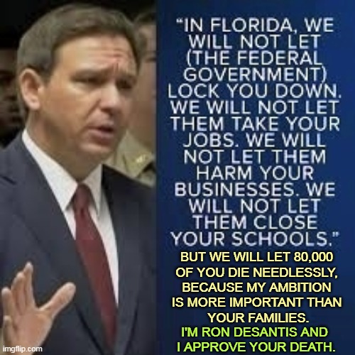 BUT WE WILL LET 80,000 
OF YOU DIE NEEDLESSLY, 
BECAUSE MY AMBITION 
IS MORE IMPORTANT THAN 
YOUR FAMILIES. I'M RON DESANTIS AND 
I APPROVE YOUR DEATH. | image tagged in ron desantis,murderer,death sentence,covid | made w/ Imgflip meme maker