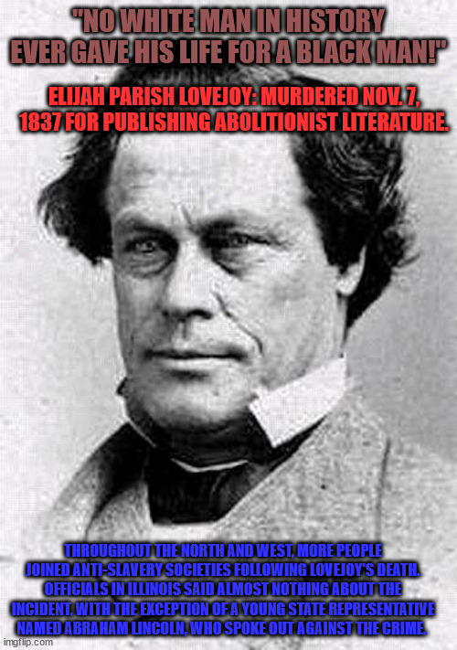 Abolitionist Hero 001 | "NO WHITE MAN IN HISTORY EVER GAVE HIS LIFE FOR A BLACK MAN!"; ELIJAH PARISH LOVEJOY: MURDERED NOV. 7, 1837 FOR PUBLISHING ABOLITIONIST LITERATURE. THROUGHOUT THE NORTH AND WEST, MORE PEOPLE JOINED ANTI-SLAVERY SOCIETIES FOLLOWING LOVEJOY'S DEATH. OFFICIALS IN ILLINOIS SAID ALMOST NOTHING ABOUT THE INCIDENT, WITH THE EXCEPTION OF A YOUNG STATE REPRESENTATIVE NAMED ABRAHAM LINCOLN, WHO SPOKE OUT AGAINST THE CRIME. | image tagged in elijah parish lovejoy 001 | made w/ Imgflip meme maker