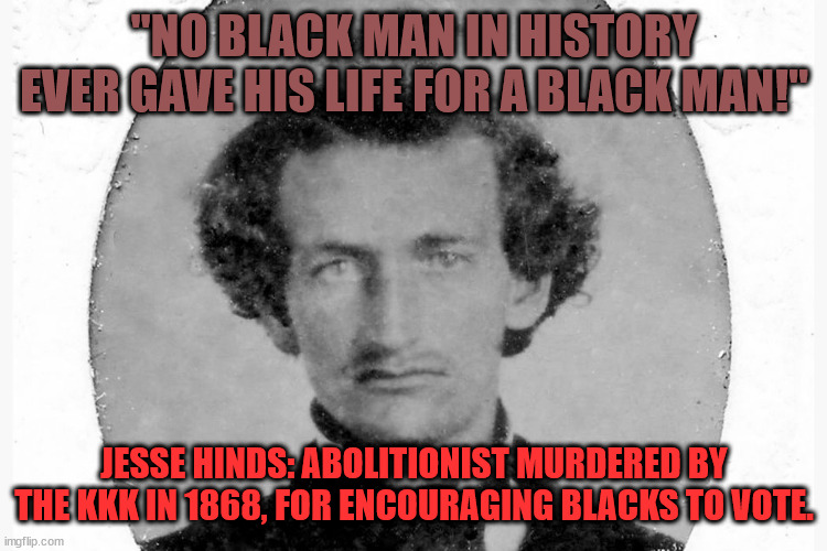 Jesse Hinds Abolitionist Hero 001 | "NO BLACK MAN IN HISTORY EVER GAVE HIS LIFE FOR A BLACK MAN!"; JESSE HINDS: ABOLITIONIST MURDERED BY THE KKK IN 1868, FOR ENCOURAGING BLACKS TO VOTE. | image tagged in james hinds 001 | made w/ Imgflip meme maker