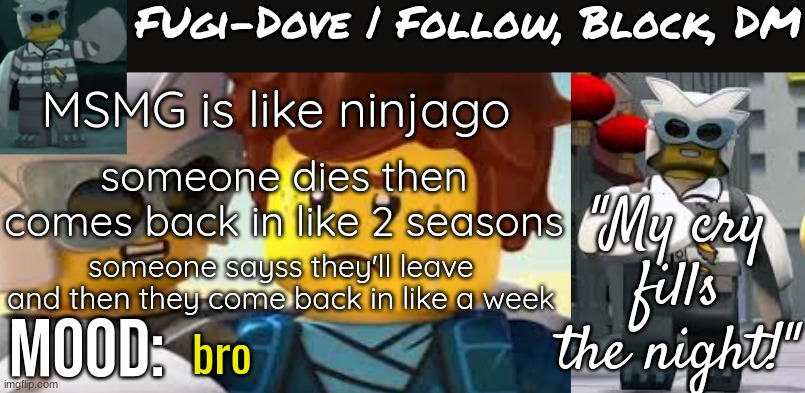 Fugi-Dove Template 1.1 | MSMG is like ninjago; someone dies then comes back in like 2 seasons; someone sayss they'll leave and then they come back in like a week; bro | image tagged in fugi-dove template 1 1 | made w/ Imgflip meme maker