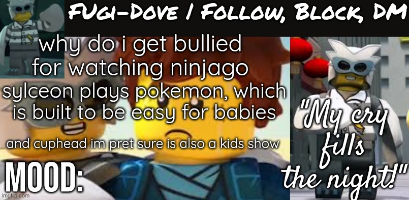 Fugi-Dove Template 1.1 | why do i get bullied for watching ninjago; sylceon plays pokemon, which is built to be easy for babies; and cuphead im pret sure is also a kids show | image tagged in fugi-dove template 1 1 | made w/ Imgflip meme maker
