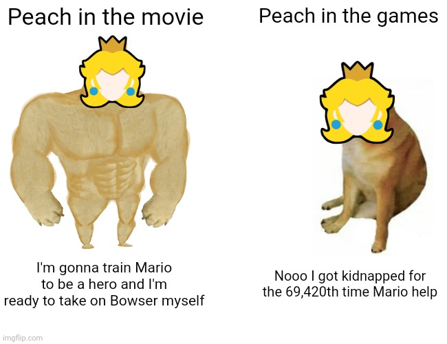 The Super Mario Movie be like: | Peach in the movie; Peach in the games; I'm gonna train Mario to be a hero and I'm ready to take on Bowser myself; Nooo I got kidnapped for the 69,420th time Mario help | image tagged in memes,buff doge vs cheems,video games,super mario,princess peach | made w/ Imgflip meme maker