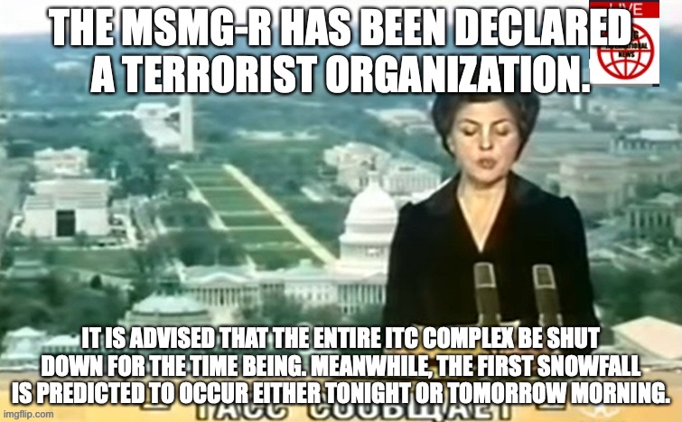 Dictator MSMG News | THE MSMG-R HAS BEEN DECLARED A TERRORIST ORGANIZATION. IT IS ADVISED THAT THE ENTIRE ITC COMPLEX BE SHUT DOWN FOR THE TIME BEING. MEANWHILE, THE FIRST SNOWFALL IS PREDICTED TO OCCUR EITHER TONIGHT OR TOMORROW MORNING. | image tagged in dictator msmg news | made w/ Imgflip meme maker