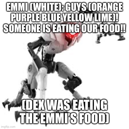 The beginning of Dex And The Emmis | EMMI (WHITE): GUYS (ORANGE PURPLE BLUE YELLOW LIME)! SOMEONE IS EATING OUR FOOD!! (DEX WAS EATING THE EMMI’S FOOD) | image tagged in emmi,start | made w/ Imgflip meme maker