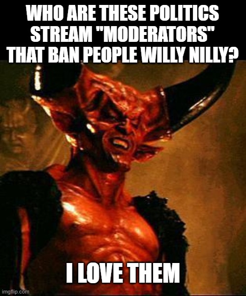 Satan, Stalin, Putin, Mussolini, all assholes who quelled free speech. Politics mods are pathetic. | WHO ARE THESE POLITICS STREAM "MODERATORS" THAT BAN PEOPLE WILLY NILLY? I LOVE THEM | image tagged in satan,memes,imgflip,imgflip mods,meanwhile on imgflip,assholes | made w/ Imgflip meme maker