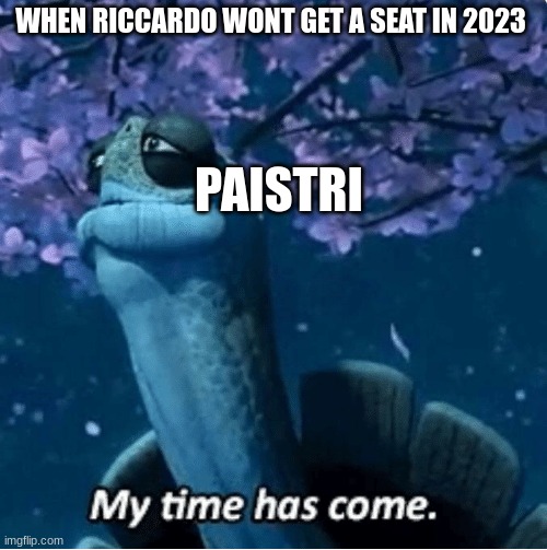 F1 My Time Has Come | WHEN RICCARDO WONT GET A SEAT IN 2023; PAISTRI | image tagged in my time has come | made w/ Imgflip meme maker