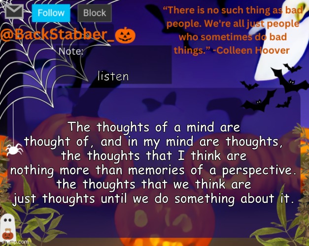 Think about it | listen; The thoughts of a mind are thought of, and in my mind are thoughts, the thoughts that I think are nothing more than memories of a perspective. the thoughts that we think are just thoughts until we do something about it. | image tagged in backstabbers_ halloween temp | made w/ Imgflip meme maker