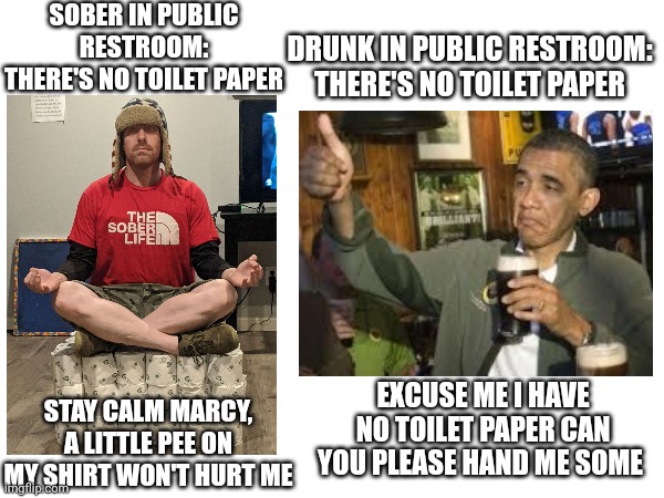 SOBER IN PUBLIC RESTROOM: THERE'S NO TOILET PAPER; DRUNK IN PUBLIC RESTROOM: THERE'S NO TOILET PAPER; STAY CALM MARCY, A LITTLE PEE ON MY SHIRT WON'T HURT ME; EXCUSE ME I HAVE NO TOILET PAPER CAN YOU PLEASE HAND ME SOME | image tagged in meme | made w/ Imgflip meme maker