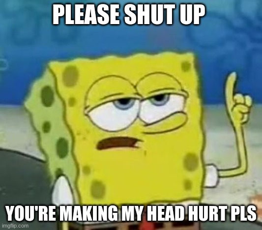 please shut up | PLEASE SHUT UP; YOU'RE MAKING MY HEAD HURT PLS | image tagged in memes,i'll have you know spongebob | made w/ Imgflip meme maker
