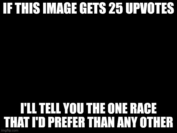 With the reason why (idk, I'm bored) | IF THIS IMAGE GETS 25 UPVOTES; I'LL TELL YOU THE ONE RACE THAT I'D PREFER THAN ANY OTHER | made w/ Imgflip meme maker