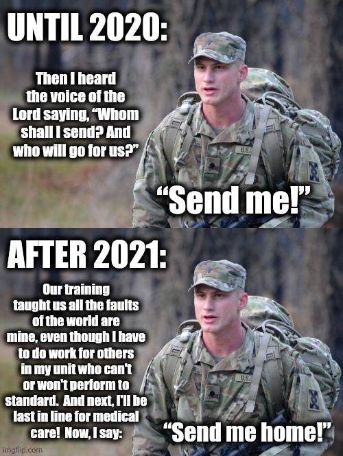 Say hello to the woke military, then say goodbye | UNTIL 2020:; Then I heard the voice of the Lord saying, “Whom shall I send? And who will go for us?”; “Send me!”; AFTER 2021:; Our training taught us all the faults of the world are mine, even though I have to do work for others in my unit who can't or won't perform to standard.  And next, I'll be
last in line for medical
care!  Now, I say:; “Send me home!” | image tagged in memes,woke,military,joe biden,democrats | made w/ Imgflip meme maker