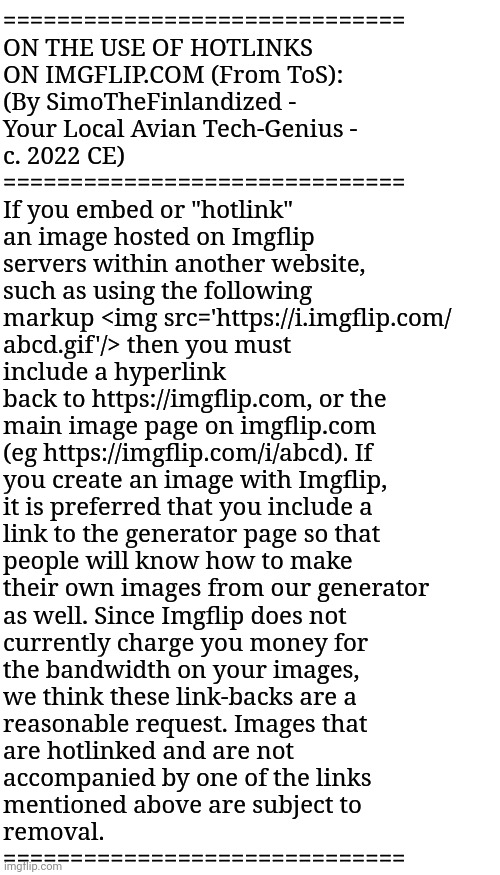 ON THE USE OF HOTLINKS ON IMGFLIP.COM (From ToS) - By SimoTheFinlandized - c. 2022 CE | ==============================
ON THE USE OF HOTLINKS 
ON IMGFLIP.COM (From ToS): 
(By SimoTheFinlandized - 
Your Local Avian Tech-Genius - 
c. 2022 CE) 
==============================
If you embed or "hotlink" 
an image hosted on Imgflip 
servers within another website, 
such as using the following 
markup <img src='https://i.imgflip.com/
abcd.gif'/> then you must 
include a hyperlink 
back to https://imgflip.com, or the 
main image page on imgflip.com 
(eg https://imgflip.com/i/abcd). If
you create an image with Imgflip, 
it is preferred that you include a 
link to the generator page so that 
people will know how to make 
their own images from our generator 
as well. Since Imgflip does not 
currently charge you money for 
the bandwidth on your images, 
we think these link-backs are a 
reasonable request. Images that 
are hotlinked and are not 
accompanied by one of the links 
mentioned above are subject to 
removal.
============================== | image tagged in simothefinlandized,imgflip,tos,hotlinks,summary | made w/ Imgflip meme maker