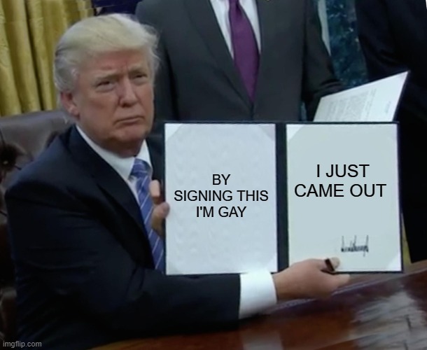 Trump Bill Signing Meme | BY SIGNING THIS I'M GAY; I JUST CAME OUT | image tagged in memes,trump bill signing | made w/ Imgflip meme maker