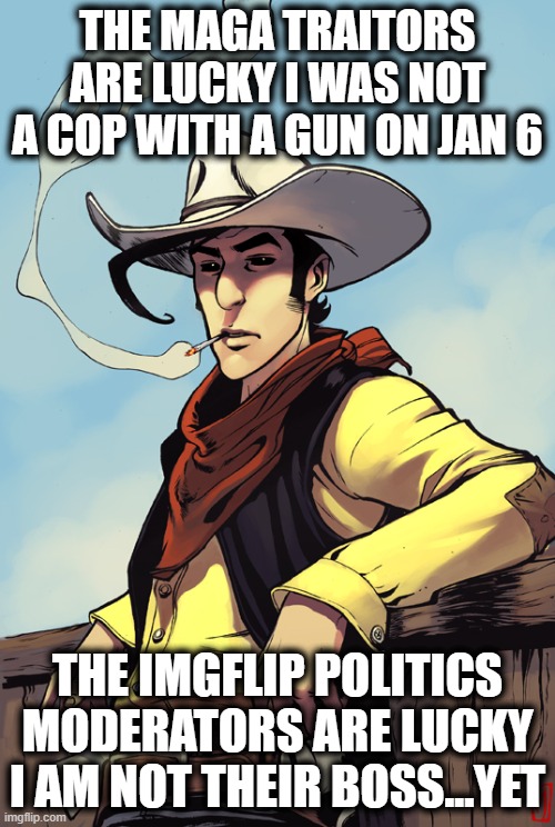 Does this site even make money? | THE MAGA TRAITORS ARE LUCKY I WAS NOT A COP WITH A GUN ON JAN 6; THE IMGFLIP POLITICS MODERATORS ARE LUCKY I AM NOT THEIR BOSS...YET | image tagged in lucky luke,memes,politics,imgflip mods,imgflip,wtf | made w/ Imgflip meme maker