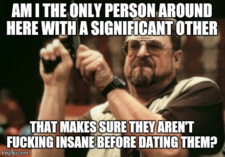 Am I The Only One Around Here Meme | AM I THE ONLY PERSON AROUND HERE WITH A SIGNIFICANT OTHER  THAT MAKES SURE THEY AREN'T F**KING INSANE BEFORE DATING THEM? | image tagged in memes,am i the only one around here,AdviceAnimals | made w/ Imgflip meme maker
