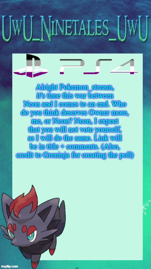 https://strawpoll.com/polls/BDyNjV5DOyR Poll ends Dec 1, 6 pm EST | Alright Pokemon_stream, it's time this war between Neon and I comes to an end. Who do you think deserves Owner more, me, or Neon? Neon, I expect that you will not vote yourself, as I will do the same. Link will be in title + comments. (Also, credit to Greninja for creating the poll) | image tagged in zorua template | made w/ Imgflip meme maker