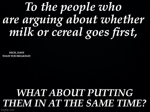 Problem obliterated. | To the people who are arguing about whether milk or cereal goes first, HECK, HAVE TOAST FOR BREAKFAST. WHAT ABOUT PUTTING THEM IN AT THE SAME TIME? | image tagged in black background | made w/ Imgflip meme maker