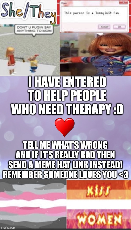 :) <3 | I HAVE ENTERED TO HELP PEOPLE WHO NEED THERAPY :D; TELL ME WHAT’S WRONG AND IF IT’S REALLY BAD THEN SEND A MEME HAT LINK INSTEAD! REMEMBER SOMEONE LOVES YOU <3 | image tagged in elise s beautiful template mwah | made w/ Imgflip meme maker